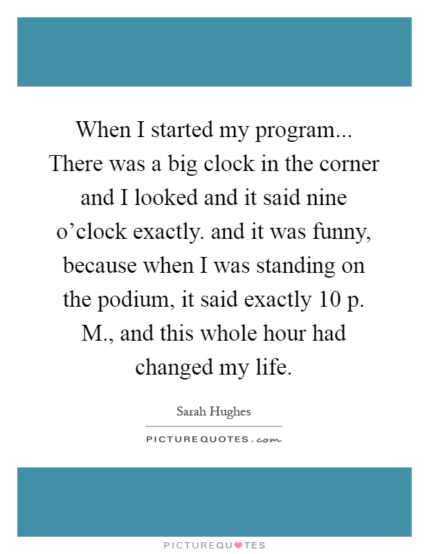 When I started my program... There was a big clock in the corner and I looked and it said nine o'clock exactly. and it was funny, because when I was standing on the podium, it said exactly 10 p. M., and this whole hour had changed my life Picture Quote #1