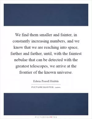 We find them smaller and fainter, in constantly increasing numbers, and we know that we are reaching into space, farther and farther, until, with the faintest nebulae that can be detected with the greatest telescopes, we arrive at the frontier of the known universe Picture Quote #1