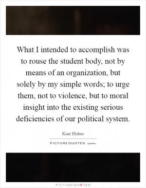 What I intended to accomplish was to rouse the student body, not by means of an organization, but solely by my simple words; to urge them, not to violence, but to moral insight into the existing serious deficiencies of our political system Picture Quote #1