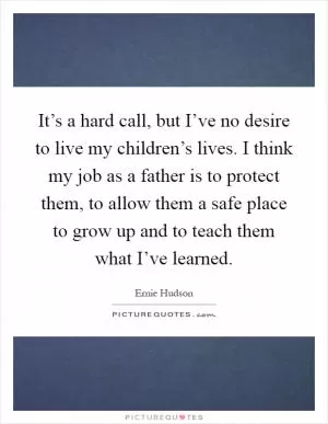 It’s a hard call, but I’ve no desire to live my children’s lives. I think my job as a father is to protect them, to allow them a safe place to grow up and to teach them what I’ve learned Picture Quote #1