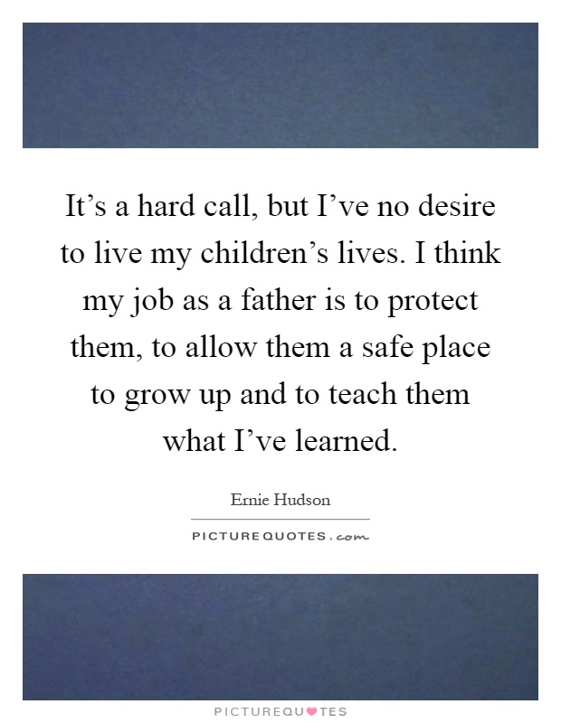 It's a hard call, but I've no desire to live my children's lives. I think my job as a father is to protect them, to allow them a safe place to grow up and to teach them what I've learned Picture Quote #1
