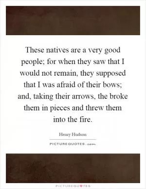 These natives are a very good people; for when they saw that I would not remain, they supposed that I was afraid of their bows; and, taking their arrows, the broke them in pieces and threw them into the fire Picture Quote #1