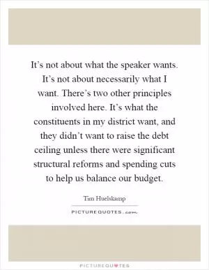 It’s not about what the speaker wants. It’s not about necessarily what I want. There’s two other principles involved here. It’s what the constituents in my district want, and they didn’t want to raise the debt ceiling unless there were significant structural reforms and spending cuts to help us balance our budget Picture Quote #1