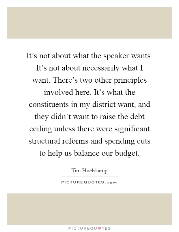 It's not about what the speaker wants. It's not about necessarily what I want. There's two other principles involved here. It's what the constituents in my district want, and they didn't want to raise the debt ceiling unless there were significant structural reforms and spending cuts to help us balance our budget Picture Quote #1