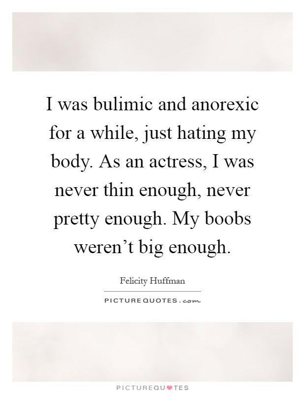 I was bulimic and anorexic for a while, just hating my body. As an actress, I was never thin enough, never pretty enough. My boobs weren't big enough Picture Quote #1