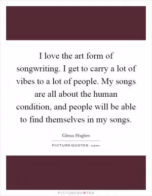 I love the art form of songwriting. I get to carry a lot of vibes to a lot of people. My songs are all about the human condition, and people will be able to find themselves in my songs Picture Quote #1