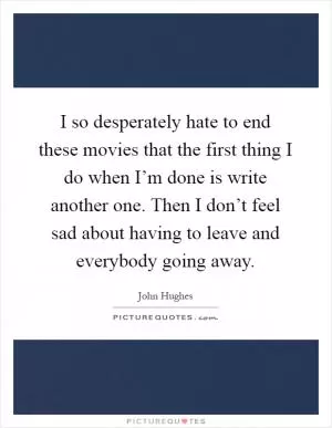 I so desperately hate to end these movies that the first thing I do when I’m done is write another one. Then I don’t feel sad about having to leave and everybody going away Picture Quote #1