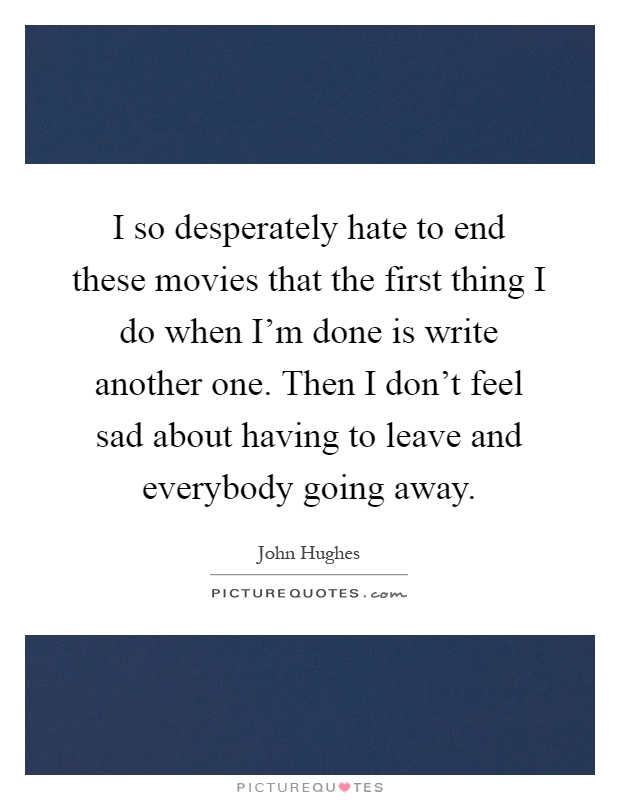 I so desperately hate to end these movies that the first thing I do when I'm done is write another one. Then I don't feel sad about having to leave and everybody going away Picture Quote #1
