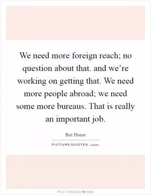 We need more foreign reach; no question about that. and we’re working on getting that. We need more people abroad; we need some more bureaus. That is really an important job Picture Quote #1