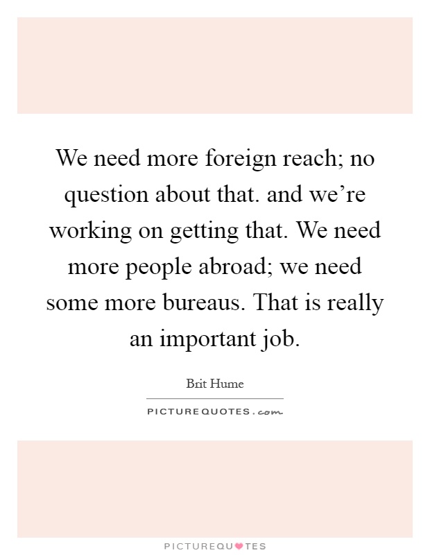 We need more foreign reach; no question about that. and we're working on getting that. We need more people abroad; we need some more bureaus. That is really an important job Picture Quote #1