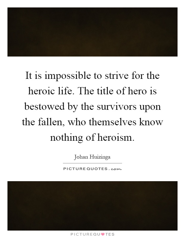 It is impossible to strive for the heroic life. The title of hero is bestowed by the survivors upon the fallen, who themselves know nothing of heroism Picture Quote #1