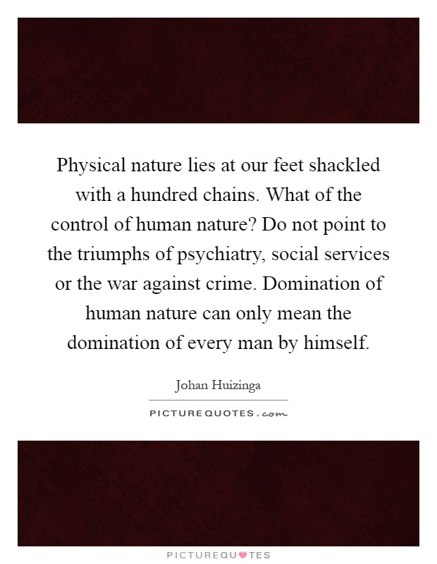 Physical nature lies at our feet shackled with a hundred chains. What of the control of human nature? Do not point to the triumphs of psychiatry, social services or the war against crime. Domination of human nature can only mean the domination of every man by himself Picture Quote #1