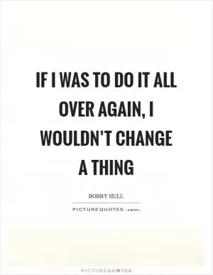 If I was to do it all over again, I wouldn’t change a thing Picture Quote #1
