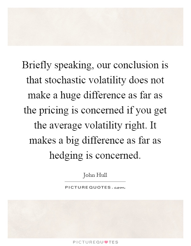 Briefly speaking, our conclusion is that stochastic volatility does not make a huge difference as far as the pricing is concerned if you get the average volatility right. It makes a big difference as far as hedging is concerned Picture Quote #1