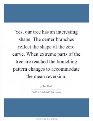 Yes, our tree has an interesting shape. The center branches reflect the shape of the zero curve. When extreme parts of the tree are reached the branching pattern changes to accommodate the mean reversion Picture Quote #1