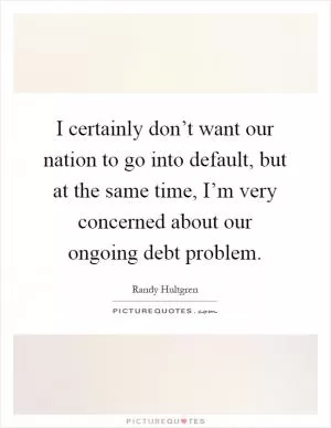 I certainly don’t want our nation to go into default, but at the same time, I’m very concerned about our ongoing debt problem Picture Quote #1