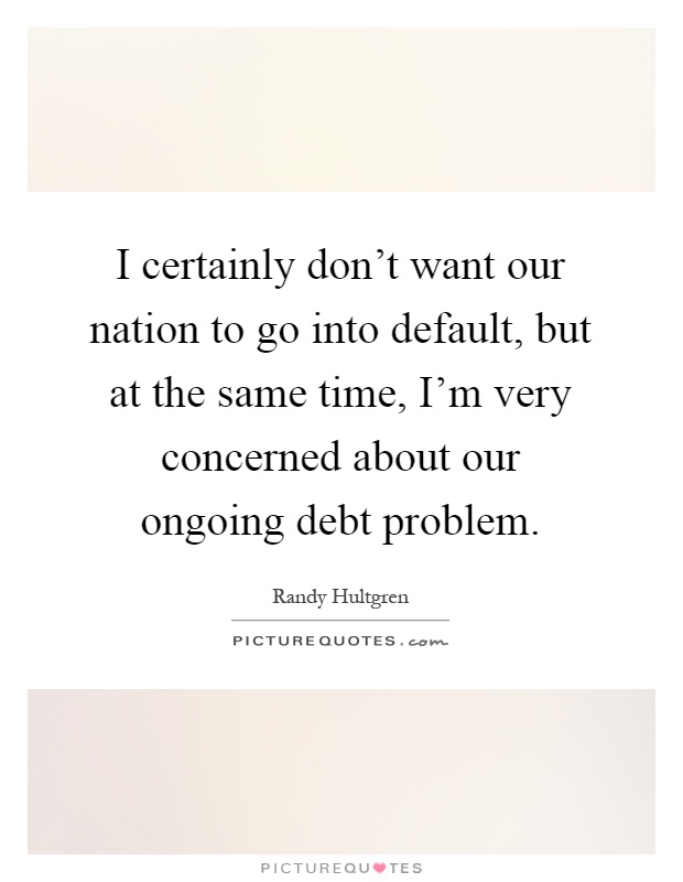 I certainly don't want our nation to go into default, but at the same time, I'm very concerned about our ongoing debt problem Picture Quote #1
