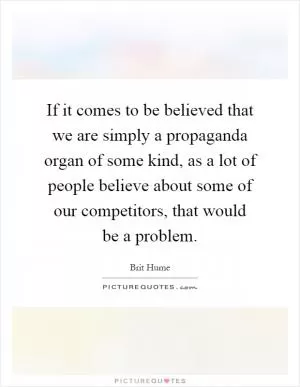 If it comes to be believed that we are simply a propaganda organ of some kind, as a lot of people believe about some of our competitors, that would be a problem Picture Quote #1