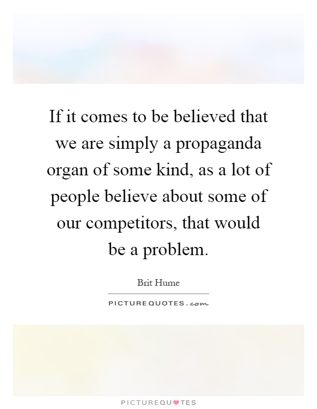 If it comes to be believed that we are simply a propaganda organ of some kind, as a lot of people believe about some of our competitors, that would be a problem Picture Quote #1