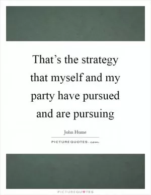 That’s the strategy that myself and my party have pursued and are pursuing Picture Quote #1