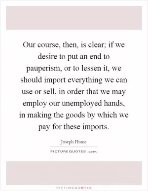 Our course, then, is clear; if we desire to put an end to pauperism, or to lessen it, we should import everything we can use or sell, in order that we may employ our unemployed hands, in making the goods by which we pay for these imports Picture Quote #1