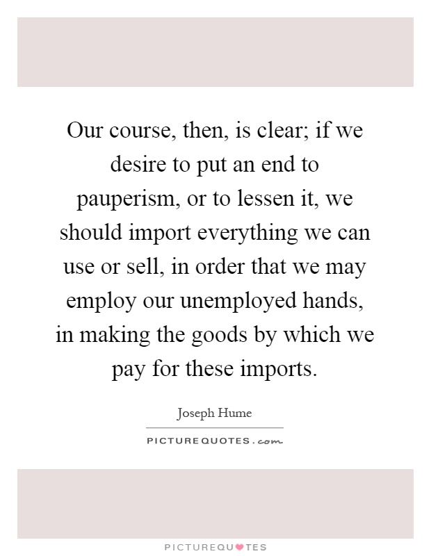 Our course, then, is clear; if we desire to put an end to pauperism, or to lessen it, we should import everything we can use or sell, in order that we may employ our unemployed hands, in making the goods by which we pay for these imports Picture Quote #1