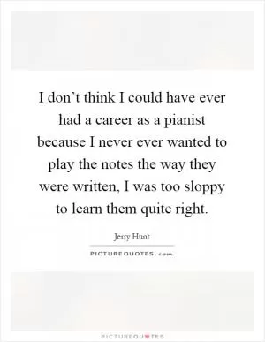 I don’t think I could have ever had a career as a pianist because I never ever wanted to play the notes the way they were written, I was too sloppy to learn them quite right Picture Quote #1