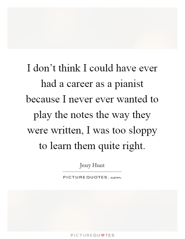 I don't think I could have ever had a career as a pianist because I never ever wanted to play the notes the way they were written, I was too sloppy to learn them quite right Picture Quote #1