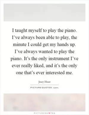 I taught myself to play the piano. I’ve always been able to play, the minute I could get my hands up. I’ve always wanted to play the piano. It’s the only instrument I’ve ever really liked, and it’s the only one that’s ever interested me Picture Quote #1