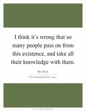 I think it’s wrong that so many people pass on from this existence, and take all their knowledge with them Picture Quote #1