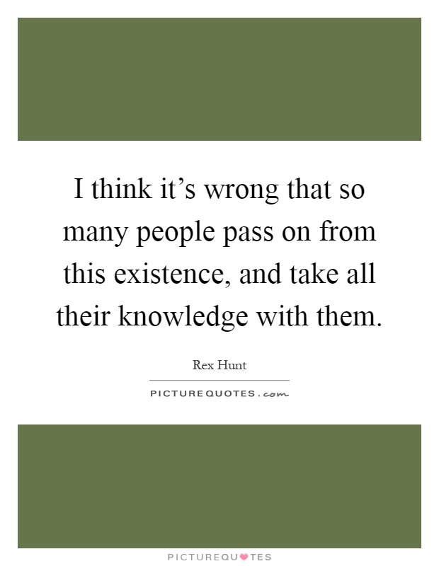 I think it's wrong that so many people pass on from this existence, and take all their knowledge with them Picture Quote #1