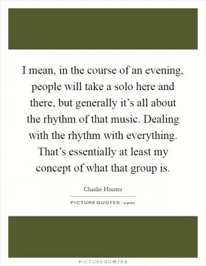I mean, in the course of an evening, people will take a solo here and there, but generally it’s all about the rhythm of that music. Dealing with the rhythm with everything. That’s essentially at least my concept of what that group is Picture Quote #1