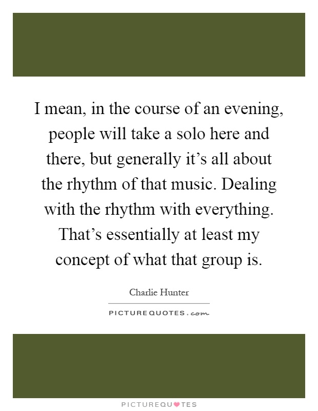 I mean, in the course of an evening, people will take a solo here and there, but generally it's all about the rhythm of that music. Dealing with the rhythm with everything. That's essentially at least my concept of what that group is Picture Quote #1