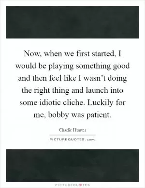 Now, when we first started, I would be playing something good and then feel like I wasn’t doing the right thing and launch into some idiotic cliche. Luckily for me, bobby was patient Picture Quote #1