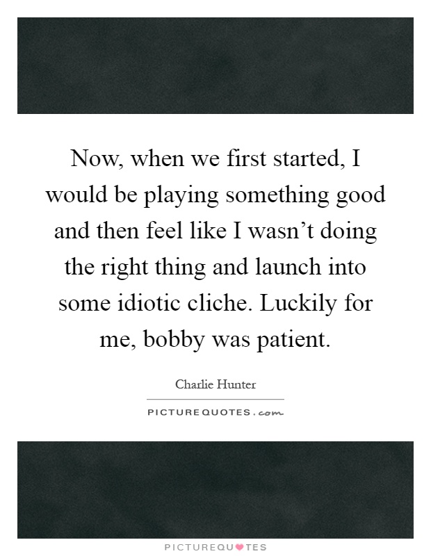Now, when we first started, I would be playing something good and then feel like I wasn't doing the right thing and launch into some idiotic cliche. Luckily for me, bobby was patient Picture Quote #1