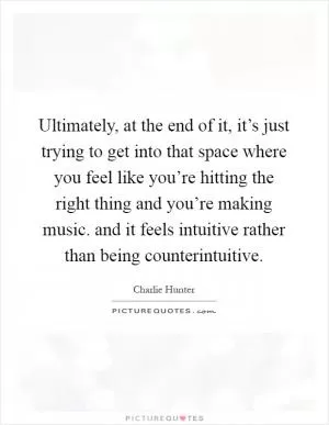 Ultimately, at the end of it, it’s just trying to get into that space where you feel like you’re hitting the right thing and you’re making music. and it feels intuitive rather than being counterintuitive Picture Quote #1