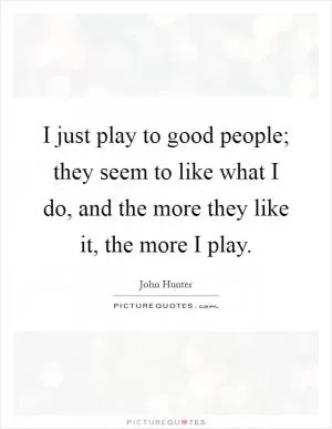 I just play to good people; they seem to like what I do, and the more they like it, the more I play Picture Quote #1