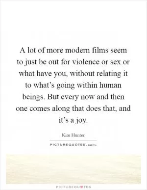 A lot of more modern films seem to just be out for violence or sex or what have you, without relating it to what’s going within human beings. But every now and then one comes along that does that, and it’s a joy Picture Quote #1