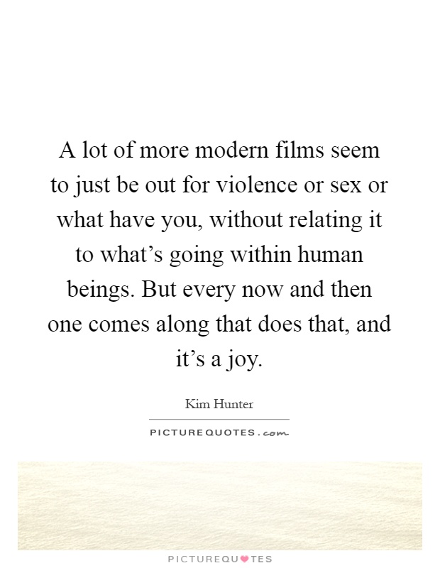 A lot of more modern films seem to just be out for violence or sex or what have you, without relating it to what's going within human beings. But every now and then one comes along that does that, and it's a joy Picture Quote #1
