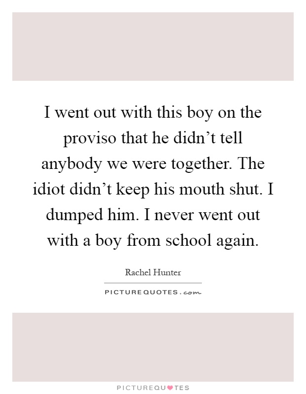 I went out with this boy on the proviso that he didn't tell anybody we were together. The idiot didn't keep his mouth shut. I dumped him. I never went out with a boy from school again Picture Quote #1