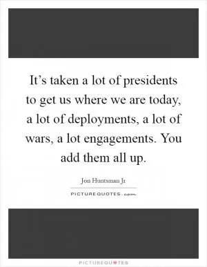 It’s taken a lot of presidents to get us where we are today, a lot of deployments, a lot of wars, a lot engagements. You add them all up Picture Quote #1