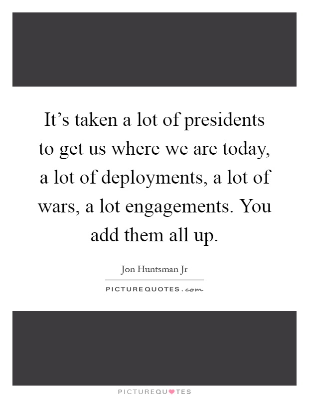 It's taken a lot of presidents to get us where we are today, a lot of deployments, a lot of wars, a lot engagements. You add them all up Picture Quote #1