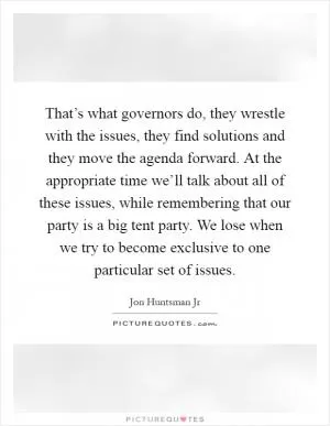 That’s what governors do, they wrestle with the issues, they find solutions and they move the agenda forward. At the appropriate time we’ll talk about all of these issues, while remembering that our party is a big tent party. We lose when we try to become exclusive to one particular set of issues Picture Quote #1