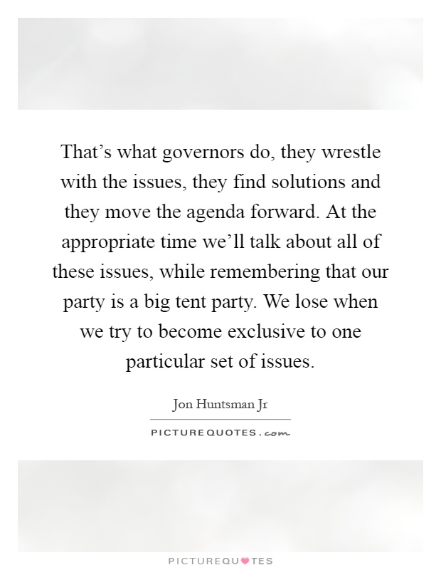 That's what governors do, they wrestle with the issues, they find solutions and they move the agenda forward. At the appropriate time we'll talk about all of these issues, while remembering that our party is a big tent party. We lose when we try to become exclusive to one particular set of issues Picture Quote #1