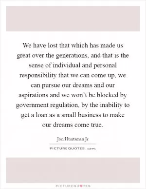 We have lost that which has made us great over the generations, and that is the sense of individual and personal responsibility that we can come up, we can pursue our dreams and our aspirations and we won’t be blocked by government regulation, by the inability to get a loan as a small business to make our dreams come true Picture Quote #1
