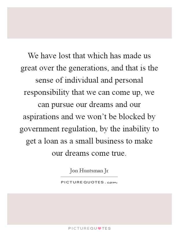 We have lost that which has made us great over the generations, and that is the sense of individual and personal responsibility that we can come up, we can pursue our dreams and our aspirations and we won't be blocked by government regulation, by the inability to get a loan as a small business to make our dreams come true Picture Quote #1