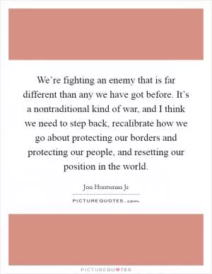 We’re fighting an enemy that is far different than any we have got before. It’s a nontraditional kind of war, and I think we need to step back, recalibrate how we go about protecting our borders and protecting our people, and resetting our position in the world Picture Quote #1