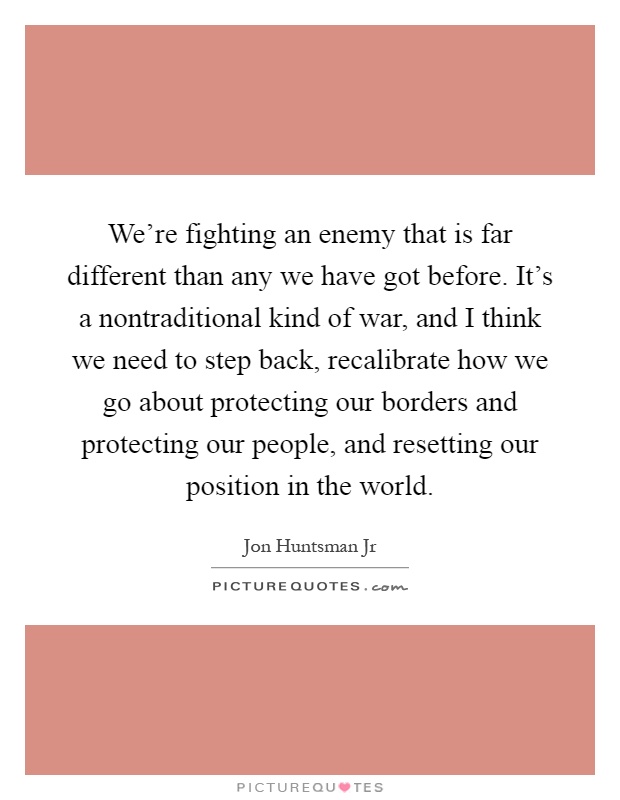 We're fighting an enemy that is far different than any we have got before. It's a nontraditional kind of war, and I think we need to step back, recalibrate how we go about protecting our borders and protecting our people, and resetting our position in the world Picture Quote #1