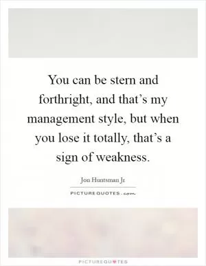 You can be stern and forthright, and that’s my management style, but when you lose it totally, that’s a sign of weakness Picture Quote #1
