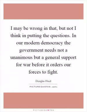 I may be wrong in that, but not I think in putting the questions. In our modern democracy the government needs not a unanimous but a general support for war before it orders our forces to fight Picture Quote #1